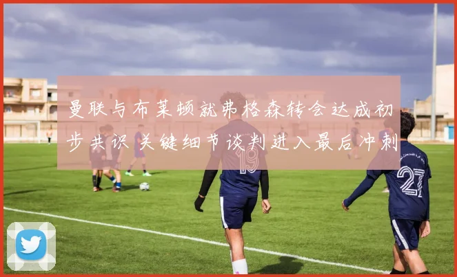 曼联与布莱顿就弗格森转会达成初步共识 关键细节谈判进入最后冲刺阶段