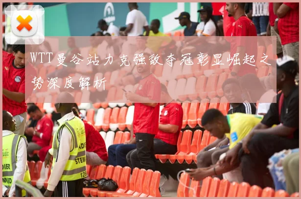 WTT曼谷站力克强敌夺冠彰显崛起之势深度解析