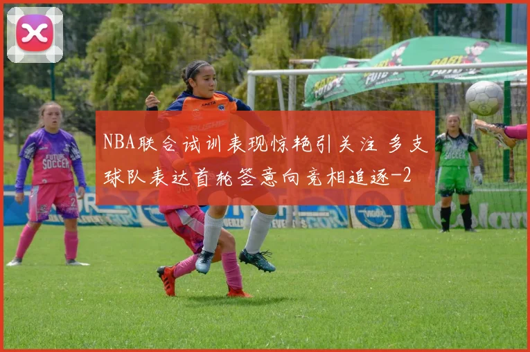 NBA联合试训表现惊艳引关注 多支球队表达首轮签意向竞相追逐