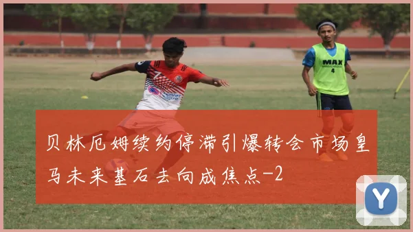 贝林厄姆续约停滞引爆转会市场皇马未来基石去向成焦点
