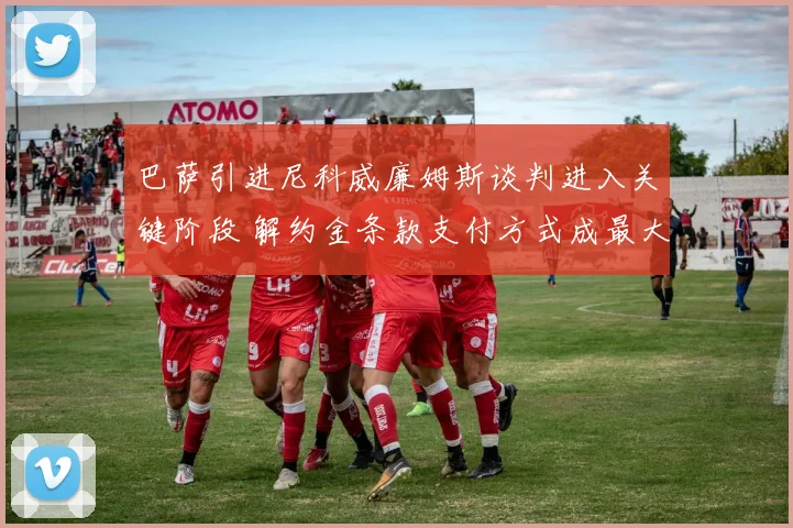 巴萨引进尼科威廉姆斯谈判进入关键阶段 解约金条款支付方式成最大分歧
