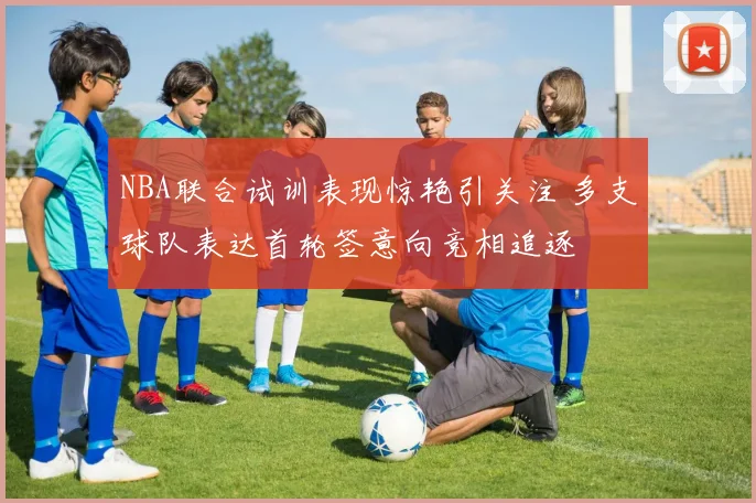 NBA联合试训表现惊艳引关注 多支球队表达首轮签意向竞相追逐