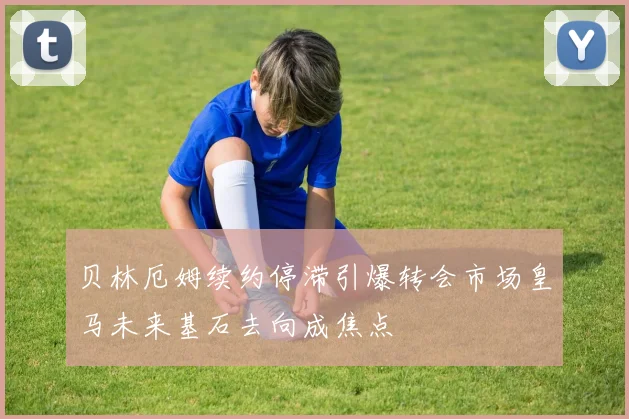 贝林厄姆续约停滞引爆转会市场皇马未来基石去向成焦点